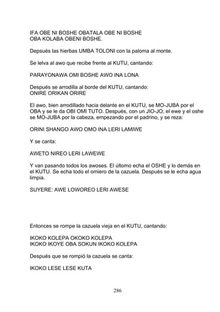 IFA OBE NI BOSHE OBATALA OBE NI BOSHE
OBA KOLABA OBENI BOSHE.
Depsués las hierbas UMBA TOLONI con la paloma al monte.
Se lelva al awo que recibe frente al KUTU, cantando:
PARAYONAWA OMI BOSHE AWO INA LONA
Después se arrodilla al borde del KUTU, cantando:
ONIRE ORIKAN ORIRE
El awo, bien arrodillado hacia delante en el KUTU, se MO-JUBA por el
OBA y se le da OBI OMI TUTO. Después, con un JIO-JO, el ewe y el oshe
se MO-JUBA por la cabeza, empezando por el padrino, y se reza:
ORINI SHANGO AWO OMO INA LERI LAMIWE
Y se canta:
AWETO NIREO LERI LAWEWE
Y van pasando todos los awoses. El últomo echa el OSHE y lo demás en
el KUTU. Se echa todo el omiero de la cazuela. Después se le echa agua
limpia.
SUYERE: AWE LOWOREO LERI AWESE
Entonces se rompe la cazuela vieja en el KUTU, cantando:
IKOKO KOLEPA OKOKO KOLEPA
IKOKO IKOYE OBA SOKUN IKOKO KOLEPA
Después que se rompió la cazuela se canta:
IKOKO LESE LESE KUTA
286
 