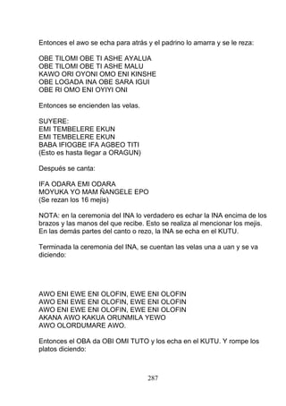 Entonces el awo se echa para atrás y el padrino lo amarra y se le reza:
OBE TILOMI OBE TI ASHE AYALUA
OBE TILOMI OBE TI ASHE MALU
KAWO ORI OYONI OMO ENI KINSHE
OBE LOGADA INA OBE SARA IGUI
OBE RI OMO ENI OYIYI ONI
Entonces se encienden las velas.
SUYERE:
EMI TEMBELERE EKUN
EMI TEMBELERE EKUN
BABA IFIOGBE IFA AGBEO TITI
(Esto es hasta llegar a ORAGUN)
Después se canta:
IFA ODARA EMI ODARA
MOYUKA YO MAM ÑANGELE EPO
(Se rezan los 16 mejis)
NOTA: en la ceremonia del INA lo verdadero es echar la INA encima de los
brazos y las manos del que recibe. Esto se realiza al mencionar los mejis.
En las demás partes del canto o rezo, la INA se echa en el KUTU.
Terminada la ceremonia del INA, se cuentan las velas una a uan y se va
diciendo:
AWO ENI EWE ENI OLOFIN, EWE ENI OLOFIN
AWO ENI EWE ENI OLOFIN, EWE ENI OLOFIN
AWO ENI EWE ENI OLOFIN, EWE ENI OLOFIN
AKANA AWO KAKUA ORUNMILA YEWO
AWO OLORDUMARE AWO.
Entonces el OBA da OBI OMI TUTO y los echa en el KUTU. Y rompe los
platos diciendo:
287
 