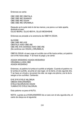 Entonces se canta:
OBE OBE IRE OBATALA
OBE OBE IRE SHANGO
OBE OBE IRE OGUN
OBE OBE IRE ORUNMILA
Después se le quita todo lo de las manos y se pone a un lado aparte,
diciendo el awo:
OLUO IBORU, OLUO IBOYA, OLUO IBOSHISHE
Entonces se procede a la ceremonia de OBEYA OGUN.
SUYERE:
OBE OBE IRE AYE
OBATALA AWO OBE IRE
OBE IRE AYE SHANGO AWO OBE IRE
(Se continúa con OGUN y ORUNMILA)
OBEYA OGUN: el awo coge el cuchillo con el filo hacia arriba y el padrino
con el filo hacia abajo. Y se hace el juego y se canta:
AGADA MOSARAO AGADA MOSARAO
ORUNMILA LODA OBE
AGADA MOSARAO
Entonces, el padrino le tumba el cuchillo al ahijado. Cuando el padrino no
le tumba el cuchillo, se pinta en ese lugar, en la tierra, el odu ogunda she.
Y se hace un círculo y se ponen los obe: se coge una ploma y se le da la
sangre a los cuchillos. Cantando:
EYE EYE EYELE NILORUN
OBEKA KAKUANARDO
EYELE NILORUN EE OGUN
YUMIN EYE EYELE NILORUN.
Esta paloma va para el KUTU.
NOTA: cuando es el KAKUANARDO de un awo con el odu ogunda she, el
canto de obeya es el siguiente:
289
 