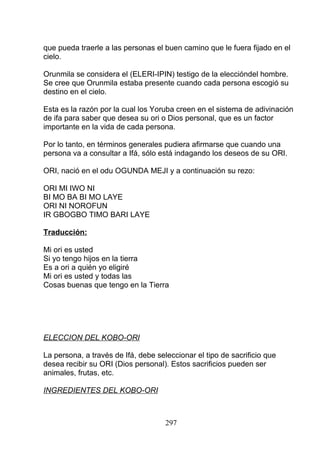 que pueda traerle a las personas el buen camino que le fuera fijado en el
cielo.
Orunmila se considera el (ELERI-IPIN) testigo de la eleccióndel hombre.
Se cree que Orunmila estaba presente cuando cada persona escogió su
destino en el cielo.
Esta es la razón por la cual los Yoruba creen en el sistema de adivinación
de ifa para saber que desea su ori o Dios personal, que es un factor
importante en la vida de cada persona.
Por lo tanto, en términos generales pudiera afirmarse que cuando una
persona va a consultar a Ifá, sólo está indagando los deseos de su ORI.
ORI, nació en el odu OGUNDA MEJI y a continuación su rezo:
ORI MI IWO NI
BI MO BA BI MO LAYE
ORI NI NOROFUN
IR GBOGBO TIMO BARI LAYE
Traducción:
Mi ori es usted
Si yo tengo hijos en la tierra
Es a ori a quién yo eligiré
Mi ori es usted y todas las
Cosas buenas que tengo en la Tierra
ELECCION DEL KOBO-ORI
La persona, a través de Ifá, debe seleccionar el tipo de sacrificio que
desea recibir su ORI (Dios personal). Estos sacrificios pueden ser
animales, frutas, etc.
INGREDIENTES DEL KOBO-ORI
297
 