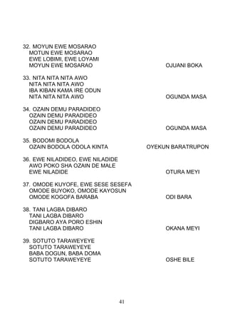 32. MOYUN EWE MOSARAO
MOTUN EWE MOSARAO
EWE LOBIMI, EWE LOYAMI
MOYUN EWE MOSARAO OJUANI BOKA
33. NITA NITA NITA AWO
NITA NITA NITA AWO
IBA KIBAN KAMA IRE ODUN
NITA NITA NITA AWO OGUNDA MASA
34. OZAIN DEMU PARADIDEO
OZAIN DEMU PARADIDEO
OZAIN DEMU PARADIDEO
OZAIN DEMU PARADIDEO OGUNDA MASA
35. BODOMI BODOLA
OZAIN BODOLA ODOLA KINTA OYEKUN BARATRUPON
36. EWE NILADIDEO, EWE NILADIDE
AWO POKO SHA OZAIN DE MALE
EWE NILADIDE OTURA MEYI
37. OMODE KUYOFE, EWE SESE SESEFA
OMODE BUYOKO, OMODE KAYOSUN
OMODE KOGOFA BARABA ODI BARA
38. TANI LAGBA DIBARO
TANI LAGBA DIBARO
DIGBARO AYA PORO ESHIN
TANI LAGBA DIBARO OKANA MEYI
39. SOTUTO TARAWEYEYE
SOTUTO TARAWEYEYE
BABA DOGUN, BABA DOMA
SOTUTO TARAWEYEYE OSHE BILE
41
 