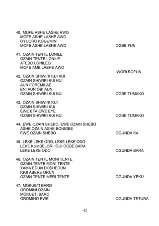 40. MOFE ASHE LASHE AWO
MOFE ASHE LASHE AWO
OYUORO KOGUMINI
MOFE ASHE LASHE AWO OGBE FUN
41. OZAIN TENTE LONILE
OZAIN TENTE LONILE
ATEBO LONILEO
MOFE AME LASHE AWO
IWORI BOFUN
42. OZAIN SHIWIRI KUI KUI
OZAIN SHIWIRI KUI KUI
AUN FOREMILAE
ENI AUN OBI AUN
OZAIN SHIWIRI KUI KUI OGBE TUMAKO
43. OZAIN SHIWIRI KUI
OZAIN SHIWIRI KUI
EWE EFA EWE EYE
OZAIN SHIWIRI KUI KUI OGBE TUMAKO
44. EWE OZAIN SHEBO, EWE OZAIN SHEBO
ASHE OZAIN ASHE BONIGBE
EWE OZAIN SHEBO OGUNDA KA
45. LEKE LEKE ODO, LEKE LEKE ODO
LEKE KUMBELORI IGUI OGBE BARA
LEKE LEKE ODO OGUNDA BARA
46. OZAIN TENTE MONI TENTE
OZAIN TENTE MONI TENTE
YAMA EDUN DOSHEDUN
IGUI ABERE ORUN
OZAIN TENTE MERI TENTE OGUNDA YEKU
47. MOKUETI BARO
OROMINI OZAIN
MOKUETI BARO
OROMINO EWE OGUNDA TETURA
42
 