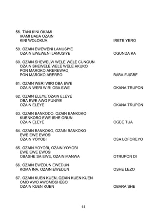 58. TANI KINI OKAMI
IKAMI BABA OZAIN
KINI WOLOKUA IRETE YERO
59. OZAIN EWEWENI LAMUSIYE
OZAIN EWEWENI LAMUSIYE OGUNDA KA
60. OZAIN SHEWELW WELE WELE CUNGUN
OZAIN SHEWELE WELE WELE AKUKO
PON MAROKO AREREWAO
PON MAROKO AREREO BABA EJIGBE
61. OZAIN WERI WIRI OBA EWE
OZAIN WERI WIRI OBA EWE OKANA TRUPON
62. OZAIN ELEYE OZAIN ELEYE
OBA EWE AWO FUNIYE
OZAIN ELEYE OKANA TRUPON
63. OZAIN BANKODO, OZAIN BANKOKO
KUENKORO EWE ISHE ORUN
OZAIN ELEYE OGBE TUA
64. OZAIN BANKOKO, OZAIN BANKOKO
EWE EWE EWOSI
OZAIN YOYOBI OSA LOFOREYO
65. OZAIN YOYOBI, OZAIN YOYOBI
EWE EWE EWOSI
OBASHE SA EWE, OZAIN MANWA OTRUPON DI
66. OZAIN EWEDUN EWEDUN
KOMA INA, OZAIN EWEDUN OSHE LEZO
67. OZAIN KUEN KUEN, OZAIN KUEN KUEN
OMO AWO AWOMOSHEBO
OZAIN KUEN KUEN OBARA SHE
44
 
