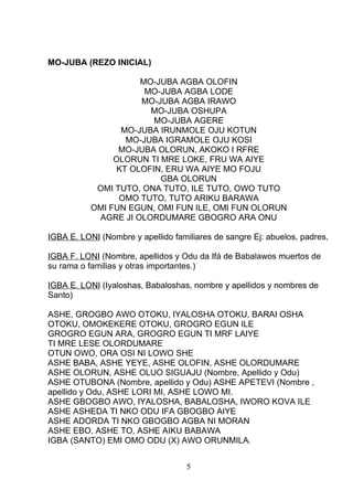 MO-JUBA (REZO INICIAL)
MO-JUBA AGBA OLOFIN
MO-JUBA AGBA LODE
MO-JUBA AGBA IRAWO
MO-JUBA OSHUPA
MO-JUBA AGERE
MO-JUBA IRUNMOLE OJU KOTUN
MO-JUBA IGRAMOLE OJU KOSI
MO-JUBA OLORUN, AKOKO I RFRE
OLORUN TI MRE LOKE, FRU WA AIYE
KT OLOFIN, ERU WA AIYE MO FOJU
GBA OLORUN
OMI TUTO, ONA TUTO, ILE TUTO, OWO TUTO
OMO TUTO, TUTO ARIKU BARAWA
OMI FUN EGUN, OMI FUN ILE, OMI FUN OLORUN
AGRE JI OLORDUMARE GBOGRO ARA ONU
IGBA E. LONI (Nombre y apellido familiares de sangre Ej: abuelos, padres,
IGBA F. LONI (Nombre, apellidos y Odu da Ifá de Babalawos muertos de
su rama o familias y otras importantes.)
IGBA E. LONI (Iyaloshas, Babaloshas, nombre y apellidos y nombres de
Santo)
ASHE, GROGBO AWO OTOKU, IYALOSHA OTOKU, BARAI OSHA
OTOKU, OMOKEKERE OTOKU, GROGRO EGUN ILE
GROGRO EGUN ARA, GROGRO EGUN TI MRF LAIYE
TI MRE LESE OLORDUMARE
OTUN OWO, ORA OSI NI LOWO SHE
ASHE BABA, ASHE YEYE, ASHE OLOFIN, ASHE OLORDUMARE
ASHE OLORUN, ASHE OLUO SIGUAJU (Nombre, Apellido y Odu)
ASHE OTUBONA (Nombre, apellido y Odu) ASHE APETEVI (Nombre ,
apellido y Odu, ASHE LORI MI, ASHE LOWO MI.
ASHE GBOGBO AWO, IYALOSHA, BABALOSHA, IWORO KOVA ILE
ASHE ASHEDA TI NKO ODU IFA GBOGBO AIYE
ASHE ADORDA TI NKO GBOGBO AGBA NI MORAN
ASHE EBO, ASHE TO, ASHE AIKU BABAWA
IGBA (SANTO) EMI OMO ODU (X) AWO ORUNMILA.
5
 