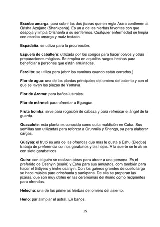 Escoba amarga: para cubrir las dos jicaras que en regla Arara contienen al
Orisha Azojano (Shankpana). Es un a de las hierbas favoritas con que
despoja y limpia Orishanla a su senfermos. Cualquier enfermedad se limpia
con escoba amarga y maíz tostado.
Espadaña: se utiliza para la procreación.
Espuela de caballero: utilizada por los congos para hacer polvos y otras
preparaciones mágicas. Se emplea en aquellos ruegos hechos para
beneficiar a personas que están arruinadas.
Farolito: se utiliza para (abrir los caminos cuando están cerrados.)
Flor de agua: una de las plantas principales del omiero del asiento y con el
que se lavan las piezas de Yemaya.
Flor de Aroma: para baños lustrales.
Flor de mármol: para ofrendar a Egungun.
Fruta bomba: sirve para rogación de cabeza y para refrescar el ángel de la
guarda.
Guacalote: esta planta es conocida como quita maldición en Cuba. Sus
semillas son utilizadas para reforzar a Orunmila y Shango, ya para elaborar
cargas.
Guayaa: el fruto es una de las ofrendas que mas le gusta a Eshu (Elegba)
trabaja de preferencia con los garabatos y las hojas. A la suerte se le atrae
con siete garabaticos.
Guira: con el guiro se realizan obras para atraer a una persona. Es el
preferido de Osanyin (osain) y Eshu para sus amuletos, com también para
hacer el tintiyero y inshe osanyin. Con los guieros grandes de cuello largo
se hace música para orinshanla y sankpana. De ella se preparan las
jicaras, que son muy útliles en las ceremonias del ifismo como recipientes
para ofrendas.
Helecho: una de las primeras hierbas del omiero del asiento.
Heno: par alimpiar el astral. En baños.
59
 
