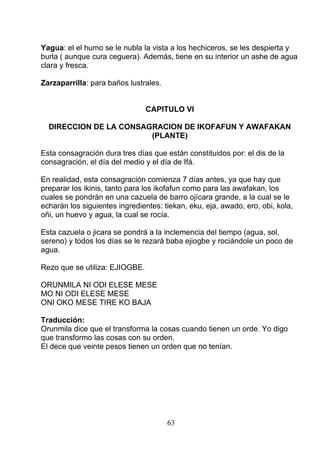 Yagua: el el humo se le nubla la vista a los hechiceros, se les despierta y
burla ( aunque cura ceguera). Además, tiene en su interior un ashe de agua
clara y fresca.
Zarzaparrilla: para baños lustrales.
CAPITULO VI
DIRECCION DE LA CONSAGRACION DE IKOFAFUN Y AWAFAKAN
(PLANTE)
Esta consagración dura tres días que están constituidos por: el dis de la
consagración, el día del medio y el día de Ifá.
En realidad, esta consagración comienza 7 días antes, ya que hay que
preparar los ikinis, tanto para los ikofafun como para las awafakan, los
cuales se pondrán en una cazuela de barro ojícara grande, a la cual se le
echarán los siguientes ingredientes: tiekan, eku, eja, awado, ero, obi, kola,
oñi, un huevo y agua, la cual se rocía.
Esta cazuela o jicara se pondrá a la inclemencia del tiempo (agua, sol,
sereno) y todos los días se le rezará baba ejiogbe y rociándole un poco de
agua.
Rezo que se utiliza: EJIOGBE.
ORUNMILA NI ODI ELESE MESE
MO NI ODI ELESE MESE
ONI OKO MESE TIRE KO BAJA
Traducción:
Orunmila dice que el transforma la cosas cuando tienen un orde. Yo digo
que transformo las cosas con su orden.
El dece que veinte pesos tienen un orden que no tenían.
63
 