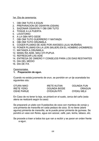 1er. Dia de ceremonia:
1. OBI OMI TUTO A EGUN
2. PREPARACION DE OSANYIN (OSAIN)
3. SAZONAR OSANYIN Y OBI OMI TUTO
4. TOQUE A LA PUERTA
5. LAVATORIO
6. A LA GBA NFO GEDE
7. OBI OMI TUTO GUERRERO Y MATANZA
8. OBI OMI TUTO ORUNMILA
9. COGER PLUMAS DE ADIE POR AWOSES (JUJU MUÑAÑA)
10. PONER PLUMAS EN LA LERI (MUJER) EN EL HOMBRO (HOMBRES)
11. MATANZA A ORUNMILA
12. MAMU RA ADIE, MAU OTI PUPUA
13. REFRESCAR LAS ADIE
14. ENTREGA DE OMIERO Y CONSEJOS PARA LOS DIAS RESTANTES
15. DIA DEL MEDIO
16. DIA DE ITA
Ceremoniales
1. Preparación de egun.
Cuando no exista juramento de orun, se pondrán en un tje acanalada los
siguientes odu:
OTURA NIKO IRETE KUTAN OGUNDA FUN
IRETE YERO OGUNDA BIODE ORAGUN
OSHE PARUE OYEKUN PITI OYEKU MEJI
En Caso de no tener la teja, se pintará en el suelo, cerca del caño (esta
atena se realizará según la casa)
Se preparará un plato con 9 pedacitos de coco con manteca de corojo y
una pimienta de maravilla en cada pedazo de coco. Si no tiene (atare
aguma) pimienta de maravilla, se le puede poner pimienta de guineas. Se
pondrá un vaso con flores, agua con azúcar, café, pan, lecha, tabaco, etc.
Se procede a traer a todos los que van a recibir y se paran en orden frente
a egun.
64
 