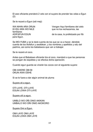 El awo oficiante prenderá 2 vels con el suyere de prender las velas a Egun
(2)
Se le rezará a Egun (odi meji)
WA NIHIN ARA ORUN Vengan Aqui familiares del cielo
KI IDU ARA WO NILE que no los rechazamos, las
familiares
ADIFAFUN EGUN de la casa, lo profetizado por Ifá
para Egun.
Se MO-YUBA y se le dará cuenta de los que se va a hacer, dándole
cuenta de los ikofafun y awafakan, y los nombres y apellidos y odu del
padrino, asi como los babalawos que van a trabajar.
Se le rezará al coco.
Antes que el Babalawo oficiante tire el coco, mandará a que las personas
se pongan de espaldas y se efectúa dicha operación.
Cuando egun guarda se virarán los cocos con el siguiente suyere:
OBI AWERE OBI BI
OKUN AWA OSHE
Si se le fuera a dar algún animal de pluma
Suyere oti a egun.
OTI LAYE, OTI LAYE
EGUN LOWA OTI LAYE
Suyere oñi a egun.
UMBLO WO OÑI ONIO AKIKAN
UMBALO WO OÑI ONIO AKOKORO
Suyere Omi a Egun.
OMI LAYE OMI LAYE
EGUN LOWA OMI LAYE
65
 