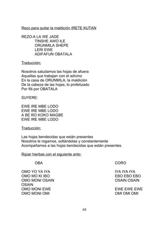 Rezo para quitar la maldición IRETE KUTAN
REZO:A LA WE JADE
TINSHE AWO ILE
ORUNMILA SHEPE
LERI EWE
ADIFAFUN OBATALA
Traducción:
Nosotros saludamos las hojas de afuera
Aquellas que trabajan con el adivino
En la casa de ORUNMILA, la maldición
De la cabeza de las hojas, lo profetizado
Por Ifá por OBATALA
SUYERE:
EWE IRE MBE LODO
EWE IRE MBE LODO
A BE RO KOKO MAGBE
EWE IRE MBE LODO
Traducción:
Las hojas bendecidas que están presentes
Nosotros le rogamos, soltándolas y constantemente
Acompañamos a las hojas bendecidas que están presentes.
Ripiar hierbas con el siguiente anto:
OBA CORO
OMO YO YA IYA IYA IYA IYA
OMO MO KI IBO EBO EBO EBO
OMO MONI OSAIN OSAIN OSAIN
OSAIN
OMO MONI EWE EWE EWE EWE
OMO MONI OMI OMI OMI OMI
68
 