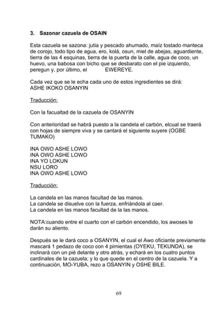 3. Sazonar cazuela de OSAIN
Esta cazuela se sazona: jutia y pescado ahumado, maíz tostado manteca
de corojo, todo tipo de agua, ero, kolá, osun, miel de abejas, aguardiente,
tierra de las 4 esquinas, tierra de la puerta de la calle, agua de coco, un
huevo, una babosa con bicho que se desbarato con el pie izquierdo,
peregun y, por último, el EWEREYE.
Cada vez que se le echa cada uno de estos ingredientes se dirá:
ASHE IKOKO OSANYIN
Traducción:
Con la facualtad de la cazuela de OSANYIN
Con anterioridad se habrá puesto a la candela el carbón, elcual se traerá
con hojas de siempre viva y se cantará el siguiente suyere (OGBE
TUMAKO)
INA OWO ASHE LOWO
INA OWO ASHE LOWO
INA YO LOKUN
NSU LORO
INA OWO ASHE LOWO
Traducción:
La candela en las manos facultad de las manos.
La candela se disuelve con la fuerza, enfriándola al caer.
La candela en las manos facultad de la las manos.
NOTA:cuando entre el cuarto con el carbón encendido, los awoses le
darán su aliento.
Después se le dará coco a OSANYIN, el cual el Awo oficiante previamente
mascará 1 pedazo de coco con 4 pimientas (OYEKU, TEKUNDA), se
inclinará con un pié delante y otro atrás, y echará en los cuatro puntos
cardinales de la cazuela; y lo que quede en el centro de la cazuela. Y a
continuación, MO-YUBA, rezo a OSANYIN y OSHE BILE.
69
 