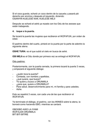 Si el coco guarda, echará un coco dentro de la cazuela y pasará pié
derecho por encima y después el izquierdo, diciendo:
OSANYIN KUELESE KAN, KUELESE MEJI
Después se echará el ashé ya rezado con los Odu de los awoses que
están trabajando.
4. toque a la puerta.
Se tocará la puerta las mujeres que recibieron el IKOFAFUN, por orden de
edad.
El padrino dentro del cuarto, pintará en la puerta por la parte de adentro la
siguiente atena.
OSHE TURA: es el que subió al cielo en busca de ashé.
ODI MEJI:es el Odu donde por primera vez se entregó el IKOFAFUN.
Odu padrino:
Posteriormente, con la puerta cerrada, la primera tocará la puerta 3 veces,
y empezará el siguiente diálogo:
- ¿quién toca la puerta?
- Contesta, con nombre y apellidos.
- ¿qué quiere, que busca?
- Yo quiero y busco a ORUNMILA
- ¿para que, quiere a ORUNMILA?
- Para salud, desenvolvimiento para mi, mi familia y para ustedes.
- Ashe.
Esto se repetirá 3 veces, con cada una de las que recibieron el
IKOFAFUN.
Ya terminado el diálogo, el padrino, con los IKINIES sobre la atena, la
borrará como haciendo EBO, mientras se cantará.
GBOGBO AWO LA IYAMI
IKOFAJUN ORUNMILA
BIT BITI BITIRE
70
 