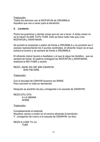 Traducción:
Todos los adivinos van al IKOFAFUN de ORUNMILA
Aquellos que van a nacer para la bendición.
5. Lavatorio
Poner los guerreros y demás cosas que se van a lavar. A estas cosas no
se le hacen ALADE TUYU TUMI. Esto se hace nada más que a los
IKOFAFUN y AWAFAKAN.
Se pondrá el recipiente o platon de frente a ORUNMILA y se pondrán los 4
awoses representando los 4 puntos cardinales, el oficiante mayor es el que
echará el omiero y se sentará de frente a ORUNMILA.
El oficiante menor lavará a Awafakan y el que le sigue los Ikofafun, que se
sentará de frente. El padrino entregará los IKOFAFUN y AWAFAKAN,
realizará la MO-YUBA y rezará;
REZO: ASHE WA WE IKIN OSANYIN
SHO FBI DIRE
Traducción:
Con la facultad de OANYIN lavamos los IKINIS
Para convertir lo malo en bendecido.
Después se pondrán de pie y amagando a la cazuela de OSANYIN:
REZO:OTU OTA
A LA GBANA
SHIRE
Traducción:
Completamente el extiende
Nosotros vamos a recibir en el camino abriendo la bendición.
Y , amagando de nuevo a la cazuela de OSANYIN, se dice :
REZO:A LADE TU JU
TUMI
71
 