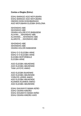 Cantos a Elegba (Eshu):
ESHU BARAGO AGO MOYUBARA
ESHU BARAGO AGO MOYUBARA
OMODO DONI KOSHIBARAGO
AGO MOYUBARA ELEGBA SHOLONA
ISHONSHO ABE
ISHONSHO ABE
ODARA KOLORI EYO BABASEMI
ALAYIKI.....ISHONSHO ABE
ALAWANA.....ISHONSHO ABE
ALAROYE.....ISHONSHO ABE
ISHONSHO ABE
ISHONSHO ABE
ODARA KOLORI BABASEMI
ESHU O O ELEGBA ARAE
ESHU O O ELEGBA ARAE
ELEGBA MOFORIBALE
ELEGBA ARAE
AGO ELEGBA ABUKENKE
AGO ELEGBA ABUKENKE
TANI LAYOYE ANKIO
AGO ELEGBA BUKENKE
AGO ELEGBA ABUKENKE
YORUYE LERDE ANKIO
AGO ELEGBA ABUKENDE
KUANKIA KUANKIA ANKIO
AGO ELEGBA ABUKENKE
ESHU SHUWAYO MAMA KEÑO
ESHU ODARA KIKEÑO
ESHU SHUMAYO MAMA KEÑO
ESHU ODARA KIKEÑO AWO
73
 
