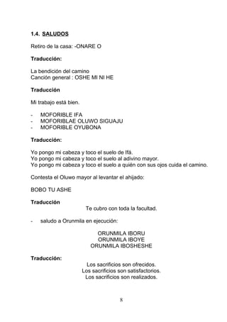1.4. SALUDOS
Retiro de la casa: -ONARE O
Traducción:
La bendición del camino
Canción general : OSHE MI NI HE
Traducción
Mi trabajo está bien.
- MOFORIBLE IFA
- MOFORIBLAE OLUWO SIGUAJU
- MOFORIBLE OYUBONA
Traducción:
Yo pongo mi cabeza y toco el suelo de Ifá.
Yo pongo mi cabeza y toco el suelo al adivino mayor.
Yo pongo mi cabeza y toco el suelo a quién con sus ojos cuida el camino.
Contesta el Oluwo mayor al levantar el ahijado:
BOBO TU ASHE
Traducción
Te cubro con toda la facultad.
- saludo a Orunmila en ejecución:
ORUNMILA IBORU
ORUNMILA IBOYE
ORUNMILA IBOSHESHE
Traducción:
Los sacrificios son ofrecidos.
Los sacrificios son satisfactorios.
Los sacrificios son realizados.
8
 
