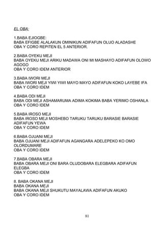 EL OBA:
1.BABA EJIOGBE:
BABA EFIGBE ALALAKUN OMINIKUN ADIFAFUN OLUO ALADASHE
OBA Y CORO REPITEN EL 5 ANTERIOR.
2.BABA OYEKU MEJI
BABA OYEKU MEJI ARIKU MADAWA ONI MI MASHAYO ADIFAFUN OLOWO
AGOGO
OBA Y CORO IDEM ANTERIOR
3.BABA IWORI MEJI
BABA IWORI MEJI YIWI YIWI MAYO MAYO ADIFAFUN KOKO LAYEBE IFA
OBA Y CORO IDEM
4.BABA ODI MEJI
BABA ODI MEJI ASHAMARUMA ADIMA KOKIMA BABA YERIMO OSHANLA
OBA Y CORO IDEM
5.BABA IROSO MEJI
BABA IROSO MEJI MOSHEBO TARUKU TARUKU BARASIE BARASIE
ADIFAFUN YEWA
OBA Y CORO IDEM
6.BABA OJUANI MEJI
BABA OJUANI MEJI ADIFAFUN AGANGARA ADELEPEKO KO OMO
OLORDUMARE
OBA Y CORO IDEM
7.BABA OBARA MEJI
BABA OBARA MEJI ONI BARA OLUDOBARA ELEGBARA ADIFAFUN
ELEGBA
OBA Y CORO IDEM
8. BABA OKANA MEJI
BABA OKANA MEJI
BABA OKANA MEJI SHUKUTU MAYALAWA ADIFAFUN AKUKO
OBA Y CORO IDEM
81
 