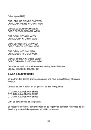 Echar agua (OMI)
OBA: OBA IRE RE NFO OMI WEO
CORO:OBA IRE RE NFO OMI WEO
OBA:ELEGBA NFO OMI WEIO
CORO:ELEGBA NFO OMI WEIO
OBA:OGUN NFO OMI WIEO
CORO:OGUN NFO OMI WEO
OBA: OSHOSI NFO OMI WEO
CORO:OSHOSI NFO OMI WEO
OBA:OSUN NFO OMI WEO
CORO:OSUN NFO OMI WEO
OBA:ORUNMILA NFO OMI WEIO
CORO:ORUNMILA NFO OMI WEO
Después se dará una vuelta sobre el pie izquierdo diciendo:
SHUKU SHUKU SHU LATERIO
6. A LA GBA NFO GUEDE
se tendrán dos jícaras grandes con agua una para la Awafakan y otra para
Ikofafun.
Cuando se van a echar en las jícaras, se dirá lo siguiente:
OTO OTA A LA GBANA SHIRE
OTO OTA A LA GBANA SHIRE
OTO OTA A LA GBANA SHIRE
GBA se echa dentro de las jícaras.
Se recogerá el cuarto, poniendo todo en su lugar y se contarán los Ikines de los
Ikofafun y las Awafakan para ver se están completos.
84
 