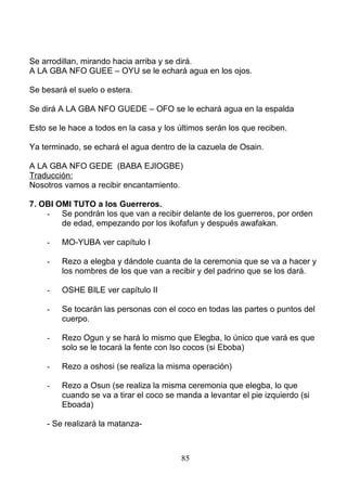 Se arrodillan, mirando hacia arriba y se dirá.
A LA GBA NFO GUEE – OYU se le echará agua en los ojos.
Se besará el suelo o estera.
Se dirá A LA GBA NFO GUEDE – OFO se le echará agua en la espalda
Esto se le hace a todos en la casa y los últimos serán los que reciben.
Ya terminado, se echará el agua dentro de la cazuela de Osain.
A LA GBA NFO GEDE (BABA EJIOGBE)
Traducción:
Nosotros vamos a recibir encantamiento.
7. OBI OMI TUTO a los Guerreros.
- Se pondrán los que van a recibir delante de los guerreros, por orden
de edad, empezando por los ikofafun y después awafakan.
- MO-YUBA ver capítulo I
- Rezo a elegba y dándole cuanta de la ceremonia que se va a hacer y
los nombres de los que van a recibir y del padrino que se los dará.
- OSHE BILE ver capítulo II
- Se tocarán las personas con el coco en todas las partes o puntos del
cuerpo.
- Rezo Ogun y se hará lo mismo que Elegba, lo único que vará es que
solo se le tocará la fente con lso cocos (si Eboba)
- Rezo a oshosi (se realiza la misma operación)
- Rezo a Osun (se realiza la misma ceremonia que elegba, lo que
cuando se va a tirar el coco se manda a levantar el pie izquierdo (si
Eboada)
- Se realizará la matanza-
85
 