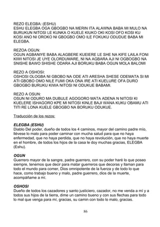 REZO ELEGBA: (ESHU)
ESHU ELEGBA OGA GBOGBO NA MERIN ITA ALAWNA BABA MI MULO NA
BURUKUN NITOSI LE KUNKA O KUELE KIUKO OKI KOSI OFO KOSI KU
KOSI ANO NI OROKO NI GBOGBO OMO ILE FOKUKU ODUDUE BABA MI
ELEGBA.
REZOA OGUN:
OGUN AGBANIYE BABA ALAGBERE KUEIERE LE SHE NA KIFE LAILA FONI
KIWI NITOSI JE UYE OLORDUMARE, NI NA AGBARA AJI NI OGBOGBO NA
SNISHE BAWO SHISHE ODARA AJI BORUKU BABA OGUN MOLA BALOMI
REZO A OSHOSI:
OSHOSI OLOGBA NI GBOBO NA ODE ATI ARESHA SHESE ODEMATA SI MI
ATI GBOBO OMO NILE FUMI OKA ONA IRE ATI KUELURE OFA DURO
GBOGBO BURUKU KIWA NITOSI NI ODUKUE BABAMI.
REZO A OSUN:
OSUN NI ODURO MA DUBULE AGOGORO MATA ADENA N NITOSI KI
KUELERE ISHAGORO KPE MI NITOSI KINLE BAJI WANA KUKU OBAMU ATI
TITI RE LONA KUELE GBOGBO NA BORUKU ODUKUE.
Traducción de los rezos:
ELEGBA (ESHU)
Diablo Del poder, dueño de todos los 4 caminos, mayor del camino padre mío,
llévese lo malo para poder caminar con mucha salud para que no haya
enfermedad, que no haya perdida, que no haya revolución, que no haya muerte
en el hombre, de todos los hijos de la casa le doy muchas gracias, ELEGBA
(Eshu).
OGUN
Guerrero mayor de la sangre, padre guerrero, con su poder haré lo que poseo
siempre, tenemos que decir para matar guerreros que decoras y llaman para
todo el mundo para comer, Dios omnipotente de la fuerza y de todo lo que
hace, como trabajo bueno y malo, padre guerrero, dios de la muerte,
acompáñame a mí.
OSHOSI
Dueño de todos los cazadores y santo justiciero, cazador, no me venda a mí y a
todos sus hijos de la tierra, dime un camino bueno y con sus flechas para todo
lo mal que venga para mí, gracias, su camin con todo lo malo, gracias.
86
 