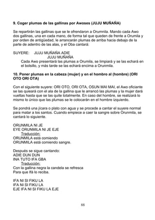 9. Coger plumas de las gallinas por Awoses (JUJU MUÑAÑA)
Se repartirán las gallinas que se le ofrendaron a Orumnila. Mando cada Awo
dos gallinas, una en cada mano, de forma tal que queden de frente a Orumila y
por orden de antigüedad, le arrancarán plumas de arriba hacia debajo de la
parte de adentro de las alas, y el Oba cantará:
SUYERE: JUJU MUÑAÑA ADIE
JUJU MUÑAÑA
Cada Awo presentará las plumas a Orumila, se limpiará y se las echará en
el bolsillo, y más tarde se las echará encima a Orunmila.
10. Poner plumas en la cabeza (mujer) y en el hombro al (hombre) (ORI
OTO ORI OTA)
Con el siguiente suyere: ORI OTO, ORI OTA, OSUN MAI MAI, el Awo oficiante
se las quieará con el ala de la gallina que le arrancó las plumas y la mujer dará
vueltas hasta que se las quite totalmente. En caso del hombre, se realizará lo
mismo lo único que las plumas se le colocarán en el hombre izquierdo.
Se pondrá una jícara o plato con agua y se procede a cantar el suyere normal
para matar a los santos. Cuando empiece a caer la sangre sobre Orunmila, se
cantará lo siguiente.
ORUNMILA NI JE
EYE ORUNMILA NI JE EJE
Traducción:
ORUNMILA está comiendo
ORUNMILA está comiendo sangre.
Después se sigue cantando:
ADIE DUN DUN
INA TUTO IFA GBA
Traducción:
Con la gallina negra la candela se refresca
Para que Ifá lo reciba.
IFA NI SI FIKU LA
IFA NI SI FIKU LA
EJE IFA NI SI FIKU LA EJE
88
 