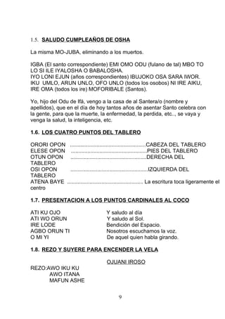 1.5. SALUDO CUMPLEAÑOS DE OSHA
La misma MO-JUBA, eliminando a los muertos.
IGBA (El santo correspondiente) EMI OMO ODU (fulano de tal) MBO TO
LO SI ILE IYALOSHA O BABALOSHA.
IYO LONI EJUN (años correspondientes) IBUJOKO OSA SARA IWOR.
IKU UMLO, ARUN UNLO, OFO UNLO (todos los osobos) NI IRE AIKU,
IRE OMA (todos los ire) MOFORIBALE (Santos).
Yo, hijo del Odu de Ifá, vengo a la casa de al Santera/o (nombre y
apellidos), que en el día de hoy tantos años de asentar Santo celebra con
la gente, para que la muerte, la enfermedad, la perdida, etc.., se vaya y
venga la salud, la inteligencia, etc.
1.6. LOS CUATRO PUNTOS DEL TABLERO
ORORI OPON ...................................................CABEZA DEL TABLERO
ELESE OPON ...................................................PIES DEL TABLERO
OTUN OPON ...................................................DERECHA DEL
TABLERO
OSI OPON ....................................................IZQUIERDA DEL
TABLERO
ATENA BAYE ................................................... La escritura toca ligeramente el
centro
1.7. PRESENTACION A LOS PUNTOS CARDINALES AL COCO
ATI KU OJO Y saludo al día
ATI WO ORUN Y saludo al Sol.
IRE LODE Bendición del Espacio.
AGBO ORUN TI Nosotros escuchamos la voz.
O MI YI De aquel quien habla girando.
1.8. REZO Y SUYERE PARA ENCENDER LA VELA
OJUANI IROSO
REZO:AWO IKU KU
AWO ITANA
MAFUN ASHE
9
 