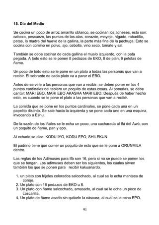 15. Día del Medio
Se cocina un poco de arroz amarillo oblanco, se cocinan los acheses, esto son:
cabeza, pescuezo, las puntas de las alas, corazón, moyeja, hígado, rabadilla,
patas, la madre del huevo de la gallina, la parte más fina de la pechuga. Esto se
cocina con comino en polvo, ajo, cebolla, vino seco, tomate y sal.
También se debe cocinar de cada gallina el muslo izquierdo, con la pata
pegada. A todo esto se le ponen 8 pedazos de EKO, 8 de plan, 8 pelotas de
ñame.
Un poco de todo esto se le pone en un plato a todas las personas que van a
recibir. El sobrante de cada plato va a parar el EBO.
Antes de servirle a las personas que van a recibir, se deben poner en los 4
puntos cardinales del tablero un poquito de estas cosas. Al ponerlas, se debe
cantar: MARI EBO, MARI EBO AKASHA MARI EBO. Después de haber hecho
esto, es cuando se le pone el plato a las personas que van a recibir.
La comida que se pone en los puntos cardinales, se pone cada una en un
papelito distinto. Se sale hacia la izquierda y se pone cada uno en una esquina,
invocando a Eshu.
De la sazón de los iñales se le echa un poco, una cucharada al Ifá del Awó, con
un poquito de ñame, pan y epo.
Al echarlo se dice: KODU IYO, KODU EPO, SHILEKUN
El padrino tiene que comer un poquito de esto que se le pone a ORUNMILA
dentro.
Las reglas de los Adimuses para Ifá son 16, pero si no se puede se ponen los
que se tengan. Los adimuses deben ser los siguientes, los cuales sirven
también los que se ponen para recibir kakuanardo.
1. un plato con frijoles colorados salcochado, al cual se le echa manteca de
corojo.
2. Un plato con 16 pedazos de EKO u 8.
3. Un plato con ñame salcochado, amasado, al cual se le echa un poco de
cascarilla.
4. Un plato de ñame asado sin quitarle la cáscara, al cual se le echa EPO.
91
 