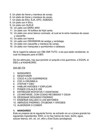 5. Un plato de ñame y manteca de corojo.
6. Un plato de ñame y manteca de cacao.
7. Un plato de EKU, EJA, EPO, AGBADO.
8. Un plato con 4 Ekru.
9. Un plato con OLELE
10. Un palto con EKRU ARO
11. Un plato con 16 bollitos de frijol carita.
12. Un plato con arroz blanco cocinado, al cual se le echa manteca de cacao
y cascarilla.
13. Un plato con harina
14. Un palto con OSHINSHIN de acelga y verdolaga.
15. Un plato con cascarilla y manteca de corojo.
16. Un plato con mariquitas o quimbombo o calabaza.
Se le rogará la cabeza con OBI OMI TUTO a los que están recibiendo, la
cual irá después para el EBO.
De los adimuses, hay que ponerle un poquito a los guerreros, a EGUN, al
EBO y al KASHEORO.
DIA DE ITA
1. NONGAREO
2. DESAYUNAR
3. COCO A LOS GUERREROS
4. COC A ORUNMILA
5. ATEFAR Y EBO
6. HABLAR AWOSES Y EXPLICAR
7. PONER COLALR E IDE
8. ENTREGAR IKOFAFUN Y AWAFAKAN
9. LEVANTARSE, CON COSAS RECIBIDAS Y OSUN
10. DESIGNAR SEGUNDO PADRINO
11. ENSEÑAR SALUDO A LOS MAYORES
12. ABRAZOS PADRINO, OYUBONA Y AWOSES
13. ALMORZAR O COMER
1. NANGAREO
Este se prepara de la siguiente forma: se echarán en un a jicara grande los
siguientes ingredientes: EKO, si no hay harina de maíz, leche, agua,
azúcar blanca, oñí, otí, orí, efún y Ewe Dudu (prodigiosa)
92
 