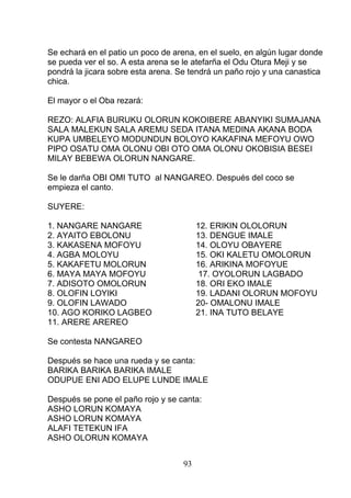 Se echará en el patio un poco de arena, en el suelo, en algún lugar donde
se pueda ver el so. A esta arena se le atefarña el Odu Otura Meji y se
pondrá la jicara sobre esta arena. Se tendrá un paño rojo y una canastica
chica.
El mayor o el Oba rezará:
REZO: ALAFIA BURUKU OLORUN KOKOIBERE ABANYIKI SUMAJANA
SALA MALEKUN SALA AREMU SEDA ITANA MEDINA AKANA BODA
KUPA UMBELEYO MODUNDUN BOLOYO KAKAFINA MEFOYU OWO
PIPO OSATU OMA OLONU OBI OTO OMA OLONU OKOBISIA BESEI
MILAY BEBEWA OLORUN NANGARE.
Se le darña OBI OMI TUTO al NANGAREO. Después del coco se
empieza el canto.
SUYERE:
1. NANGARE NANGARE 12. ERIKIN OLOLORUN
2. AYAITO EBOLONU 13. DENGUE IMALE
3. KAKASENA MOFOYU 14. OLOYU OBAYERE
4. AGBA MOLOYU 15. OKI KALETU OMOLORUN
5. KAKAFETU MOLORUN 16. ARIKINA MOFOYUE
6. MAYA MAYA MOFOYU 17. OYOLORUN LAGBADO
7. ADISOTO OMOLORUN 18. ORI EKO IMALE
8. OLOFIN LOYIKI 19. LADANI OLORUN MOFOYU
9. OLOFIN LAWADO 20- OMALONU IMALE
10. AGO KORIKO LAGBEO 21. INA TUTO BELAYE
11. ARERE AREREO
Se contesta NANGAREO
Después se hace una rueda y se canta:
BARIKA BARIKA BARIKA IMALE
ODUPUE ENI ADO ELUPE LUNDE IMALE
Después se pone el paño rojo y se canta:
ASHO LORUN KOMAYA
ASHO LORUN KOMAYA
ALAFI TETEKUN IFA
ASHO OLORUN KOMAYA
93
 