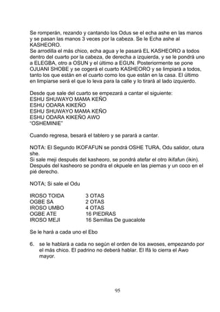 Se romperán, rezando y cantando los Odus se el echa ashe en las manos
y se pasan las manos 3 veces por la cabeza. Se le Echa ashe al
KASHEORO.
Se arrodilla el más chico, echa agua y le pasará EL KASHEORO a todos
dentro del cuarto por la cabeza, de derecha a izquierda, y se le pondrá uno
a ELEGBA, otro a OSUN y el último a EGUN. Posteriormente se pone
OJUANI SHOBE y se cogerá el cuarto KASHEORO y se limpiará a todos,
tanto los que están en el cuarto como los que están en la casa. El último
en limpiarse será el que lo leva para la calle y lo tirará al lado izquierdo.
Desde que sale del cuarto se empezará a cantar el siguiente:
ESHU SHUWAYO MAMA KEÑO
ESHU ODARA KIKEÑO
ESHU SHUWAYO MAMA KEÑO
ESHU ODARA KIKEÑO AWO
“OSHEMINIE”
Cuando regresa, besará el tablero y se parará a cantar.
NOTA: El Segundo IKOFAFUN se pondrá OSHE TURA, Odu salidor, otura
she.
Si sale meji después del kasheoro, se pondrá atefar el otro ikifafun (ikin).
Después del kasheoro se pondra el okpuele en las piernas y un coco en el
pié derecho.
NOTA; Si sale el Odu
IROSO TOIDA 3 OTAS
OGBE SA 2 OTAS
IROSO UMBO 4 OTAS
OGBE ATE 16 PIEDRAS
IROSO MEJI 16 Semillas De guacalote
Se le hará a cada uno el Ebo
6. se le hablará a cada no según el orden de los awoses, empezando por
el más chico. El padrino no deberá hablar. El Ifá lo cierra el Awo
mayor.
95
 