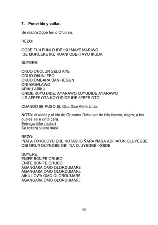 7. Poner Ide y collar.
Se rezará Ogbe fun o Ofun sa.
REZO:
OGBE FUN FUNLO IDE IKU MAYE MARIWO
IDE MORILEKE IKU KUANI OBERI AYO IKUDA
SUYERE:
OKUO OMOLUN SELU AYE
ODUO OKUNI FEO
OKUO ONIBARA BANIREGUN
ONI BABALAWO
ARIKU ARIKU
ONIDE KOYU DIDE, AYARAWO KOYUDIDE AYARAWO
ILE AFEFE OTA KOYUDIDE IDE AFEFE OTO
CUANDO SE PUSO EL Oba Dice Afefe Unto.
NOTA: el collar y el ide de Orunmila Debe ser de hilo blanco, negro, a los
cuales se le unta cera.
Entrega ileke (collar)
Se rezará ojuani meyi
REZO:
IÑAFA FOROLOYU ERE KUTASHO ÑARA ÑARA ADIFAFUN OLUYEGBE
OBI ORUN OUYEGBE OBI INA OLUYEGBE IKOIDE
SUYERE:
ENIFE BONIFE ORUBO
ENIFE BONIFE ORUBO
AGANGARA OMO OLORDUMARE
AGANGARA OMO OLORDUMARE
AIKU LOWA OMO OLORDUMARE
AGANGARA OMO OLORDUMARE
96
 