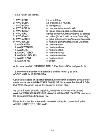10. Se Pasan las tierras.
1. AWO LODE La luza del sol
2. AWO LODA La creación del mundo.
3. AWO LOMA la inteligencia
4. AWO LOKUN el mar, nacimiento de la vida.
5. AWO IGBAN la jícara, primera casa de Orunmila
6. AWO OKO campo donde Orunmila obtenía su comida
7. AWO IBAYU el paríso (árbol donde reposa Orunmila)
8. AWO AKUKO el gallo, primer acompañante de Orunmila.
9. AWO OKUNI el hombre, primer heredero de Orunmila.
10. AWO ANFIN el hombre rubio.
11. AWO WANFIN el hombre albino.
12. AWO ERU el hombre negro.
13. AWO OYIGBO el hombre blanco.
14. AWO KKUNDUKU el hombre mestizo
15. AWO FILANI el hombre chino.
16. AWO ASHE el poder.
Al terminar se dirá: OKOTOLO ADELE IFA. Todos SON testigos de Ifá.
12. se volverá a contar y se defarán 5 adeles (ikinis) y se dirá:
ADELE MARUN MISHERU IFA
Con estos 5 adele en la parte derecha, se moverán en forma circular en el
suelo, cantando: AWARA WARA OKUNI ORISHA, AWARA AWARA OBA
IFA WEO. Despacio los santos hombres limpian al rey.
Se pasará hacia el alado izqueirdo, haciendo lo mismo y se cantará
AWARA WARA OBINI ORISHA, AWARA WARA OBA IFA WEO, despacio
los santos hembras limpian al rey.
Después tomará los adele en la mano derecha y lso presentará y dirá:
ADELE ORUN TETE NIBO AYE.
99
 