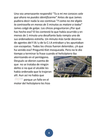 4
Una voz amenazante respondió “Tu a mi me conoces solo
que ahora no puedes identificarme” Antes de que James
pudiera decir nada la voz continuo “Y como no me digáis
la contraseña en menos de 5 minutos os matare a todos”
James colgó de golpe. Los chicos preguntaron ¿Por qué
has hecho eso? El les contestó lo que había ocurrido y en
menos de 1 minuto una desafiante bala rompía uno de
sus ordenadores estrella. Un minuto más tarde decenas
de agentes del F.B.I y de la C.I.A entraban y les apuntaban
con escopetas. Todos los chicos fueron detenidos. ¿A que
ha venido eso? Preguntó Kiet mosqueada. Pero no le dio
tiempo a terminar la frase cuando el helicóptero iba
aterrizando en el pentágono.
Después se dieron cuenta de
que no se trataba de ningún
delito si no que el alcalde les
había ordenado que lo trajeran
allí. Aun así no había que
porque un fallo en el
motor del helicóptero les hizo
 