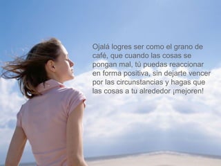 Ojalá logres ser como el grano de 
café, que cuando las cosas se 
pongan mal, tú puedas reaccionar 
en forma positiva, sin dejarte vencer 
por las circunstancias y hagas que 
las cosas a tu alrededor ¡mejoren! 
 