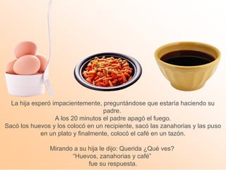 La hija esperó impacientemente, preguntándose que estaría haciendo su 
padre. 
A los 20 minutos el padre apagó el fuego. 
Sacó los huevos y los colocó en un recipiente, sacó las zanahorias y las puso 
en un plato y finalmente, colocó el café en un tazón. 
Mirando a su hija le dijo: Querida ¿Qué ves? 
“Huevos, zanahorias y café” 
fue su respuesta. 
 