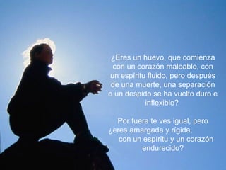 ¿Eres un huevo, que comienza
 con un corazón maleable, con
un espíritu fluido, pero después
de una muerte, una separación
o un despido se ha vuelto duro e
          inflexible?


  Por fuera te ves igual, pero
¿eres amargada y rígida,
   con un espíritu y un corazón
         endurecido?
 