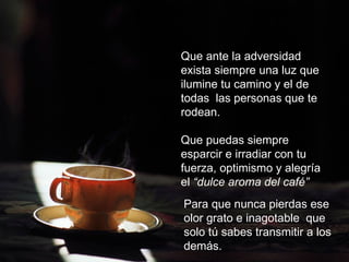 Que ante la adversidad exista siempre una
luz que ilumine tu camino y el de todas las
personas que te rodean.

Que puedas siempre esparcir e irradiar con
tu fuerza, optimismo y alegría el “dulce
aroma del café”


               Para que nunca pierdas
               ese olor grato e inagotable
                que solo tú sabes
               transmitir a los demás.
                                       FIN
 