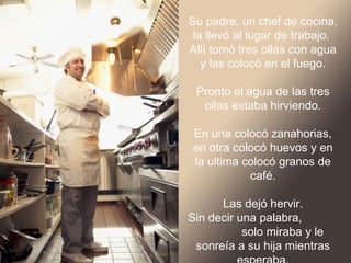 Su padre, un chef de cocina,
 la llevó al lugar de trabajo.
Allí tomó tres ollas con agua y
     las colocó en el fuego.

  Pronto el agua de las tres
   ollas estaba hirviendo.

En una colocó zanahorias, en
  otra colocó huevos y en la
ultima colocó granos de café.

        Las dejó hervir.
Sin decir una palabra,
      solo miraba y le sonreía
 a su hija mientras esperaba.
 
