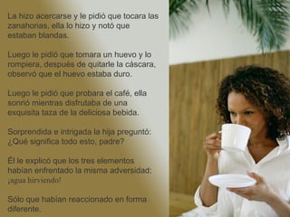 La hizo acercarse y le pidió que tocara las
zanahorias, ella lo hizo y notó que estaban
blandas.
Luego le pidió que tomara un huevo y lo
rompiera, después de quitarle la cáscara,
observó que el huevo estaba duro.
Luego le pidió que probara el café, ella
sonrió mientras disfrutaba de una exquisita
taza de la deliciosa bebida.
Sorprendida e intrigada la hija preguntó:
¿Qué significa todo esto, padre?
Él le explicó que los tres elementos habían
enfrentado la misma adversidad:
        ¡agua hirviendo!
Sólo que habían reaccionado en forma
diferente.
 