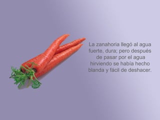 La zanahoria llegó al
 agua fuerte, dura;
 pero después de
 pasar por el agua
 hirviendo se había
hecho blanda y fácil
    de deshacer.
 