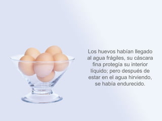Los huevos habían
llegado al agua frágiles,
su cáscara fina protegía
su interior líquido; pero
 después de estar en el
agua hirviendo, se había
      endurecido.
 