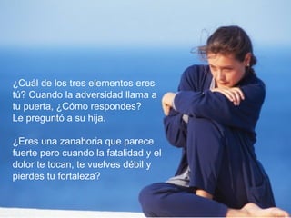 ¿Cuál de los tres elementos eres
tú? Cuando la adversidad llama a
tu puerta, ¿Cómo respondes?
Le preguntó a su hija.

¿Eres una zanahoria que parece
fuerte pero cuando la fatalidad y el
dolor te tocan, te vuelves débil y
pierdes tu fortaleza?
 