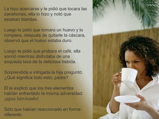 La hizo acercarse y le pidió que tocara las zanahorias, ella lo hizo y notó que estaban blandas. Luego le pidió que tomara un huevo y lo rompiera, después de quitarle la cáscara, observó que el huevo estaba duro. Luego le pidió que probara el café, ella sonrió mientras disfrutaba de una exquisita taza de la deliciosa bebida.  Sorprendida e intrigada la hija preguntó: ¿Qué significa todo esto, padre? Él le explicó que los tres elementos habían enfrentado la misma adversidad:  ¡agua hirviendo!   Sólo que habían reaccionado en forma diferente. 