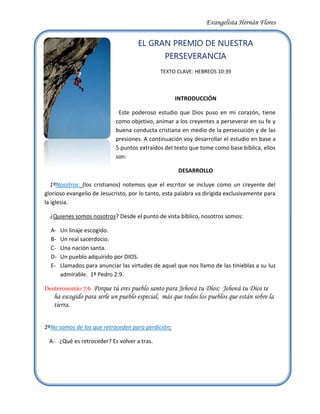 -2159014605EL GRAN PREMIO DE NUESTRA PERSEVERANCIA<br />TEXTO CLAVE: HEBREOS 10:39<br />INTRODUCCIÓN<br />  Este poderoso estudio que Dios puso en mi corazón, tiene como objetivo, animar a los creyentes a perseverar en su fe y buena conducta cristiana en medio de la persecución y de las presiones. A continuación voy desarrollar el estudio en base a 5 puntos extraídos del texto que tome como base bíblica, ellos son:<br />DESARROLLO<br />    1ºNosotros: (los cristianos) notemos que el escritor se incluye como un creyente del glorioso evangelio de Jesucristo, por lo tanto, esta palabra va dirigida exclusivamente para la iglesia.<br />    ¿Quienes somos nosotros? Desde el punto de vista bíblico, nosotros somos: <br />Un linaje escogido.<br />Un real sacerdocio.<br />Una nación santa.<br />Un pueblo adquirido por DIOS.<br />Llamados para anunciar las virtudes de aquel que nos llamo de las tinieblas a su luz admirable.  1ª Pedro 2:9.<br />Deuteronomio 7:6  Porque tú eres pueblo santo para Jehová tu Dios;  Jehová tu Dios te ha escogido para serle un pueblo especial,  más que todos los pueblos que están sobre la tierra.<br />2ºNo somos de los que retroceden para perdición: <br />¿Qué es retroceder? Es volver a tras. <br />2842895229870   B-  ¿Quiénes son los que retroceden para perdición?<br />Lucas 8:13  Los de sobre la piedra son los que habiendo oído,  reciben la palabra con gozo;  pero éstos no tienen raíces;  creen por algún tiempo,  y en el tiempo de la prueba se apartan.<br />    C-  ¿Qué dice la biblia de los que retroceden? 2ª de Pedro 2:20-22.<br />Lucas 9:62  Y Jesús le dijo: Ninguno que poniendo su mano en el arado mira hacia atrás,  es apto para el reino de Dios.<br />Ejemplos:<br />La mujer de Lot. (Lucas 17:32)  (Génesis 19:26) <br />Muchos discípulos volvieron atrás. (Juan 6: 60-68)<br />3º No somos de los que se quedan Estáticos:<br />La palabra estático: se define como algo que permanece en el mismo sitio o estado. Es decir, que no retrocede, pero tampoco avanza.<br />¿Quiénes son los que se quedan estáticos? <br />Lucas 8:14  La que cayó entre espinos,  éstos son los que oyen,  pero yéndose,  son ahogados por los afanes y las riquezas y los placeres de la vida,  y no llevan fruto.<br />¿Qué dice la Biblia de los que no producen fruto?<br />Juan 15:2  Todo pámpano que en mí no lleva fruto,  lo quitará;  y todo aquel que lleva fruto,  lo limpiará,  para que lleve más fruto.<br />Ejemplos:<br />El siervo que recibió un talento. (Mateo 25:24-30)<br />La Higuera estéril.  (Lucas 13:6-9)<br />4º Nosotros “Si” Somos de los que tienen fe para Avanzar: <br />¿Qué es Avanzar? Es ir hacia adelante.<br />¿Quiénes son los que Avanzan? <br />Lucas 8:15  Más la que cayó en buena tierra,  éstos son los que con corazón bueno y recto retienen la palabra oída,  y dan fruto con perseverancia.<br />¿Qué dice la Biblia de los que producen fruto?<br />3765550492760Juan 15:2  Todo pámpano que en mí no lleva fruto,  lo quitará;  y todo aquel que lleva fruto,  lo limpiará,  para que lleve más fruto.<br />Ejemplos:<br />El Apóstol Pablo. (Filipenses 3:13-14) <br />Los Héroes de la Fe. (Hebreos 11:32-34)<br />5º ¿Cuál es el gran premio de nuestra perseverancia? <br />      <br />R= La salvación de nuestras Almas.<br />Mateo 24:13  Mas el que persevere hasta el fin,  éste será salvo.<br />Hebreos 2:3 ¿cómo escaparemos nosotros, si descuidamos una salvación tan grande?<br />CONCLUSIÓN<br />          Gracias a Dios, he podido realizar este poderoso estudio, el cual nos enseña algunos tópicos claves que nutren nuestra Fe para esforzarnos a conquistar el gran premio de nuestra perseverancia.<br />