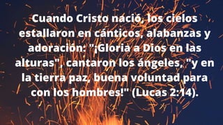 Cuando Cristo nació, los cielos
estallaron en cánticos, alabanzas y
adoración: "¡Gloria a Dios en las
alturas", cantaron los ángeles, "y en
la tierra paz, buena voluntad para
con los hombres!" (Lucas 2:14).
 