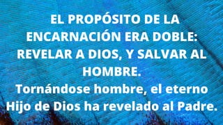 EL PROPÓSITO DE LA
ENCARNACIÓN ERA DOBLE:
REVELAR A DIOS, Y SALVAR AL
HOMBRE.
Tornándose hombre, el eterno
Hijo de Dios ha revelado al Padre.
 