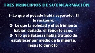 TRES PRINCIPIOS DE SU ENCARNACIÓN
1- Lo que el pecado había separado, Él
lo restauró.
2- Lo que la soledad y el sufrimiento
habían dañado, el Señor lo sanó.
3- Y lo que Satanás había tratado de
establecer por medio de la muerte,
Jesús lo derrotó.
 