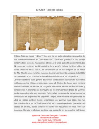 El Gran Rollo de Isaías

El Gran Rollo de Isaías (1QIsa

una

) es uno de los siete originales manuscritos del

Mar Muerto descubiertos en Qumran en 1947. Es el más grande (734 cm) y mejor
conservado de todos los manuscritos bíblicos, y la única que está casi completo. Las
54 columnas contienen los 66 capítulos de la versión hebrea del libro bíblico de
Isaías. Que data de ca. 125 aC, es también uno de los más antiguos de los Rollos
del Mar Muerto, unos mil años más que los manuscritos más antiguos de la Biblia
hebrea conocida por nosotros antes del descubrimiento de los pergaminos.
La versión del texto es en general de acuerdo con la versión tradicional o masorético
codificado en los códices medievales, como el Códice de Alepo, pero contiene
muchas variantes de lectura, la ortografía alternativa, errores de los escribas, y
correcciones. A diferencia de la mayoría de los manuscritos bíblicos de Qumrán,
exhibe una ortografía muy completo (ortografía), revelando la forma hebrea fue
pronunciada en el período del Segundo Templo. Una veintena de ejemplares del
Libro de Isaías también fueron encontrados en Qumran (una copia más fue
descubierto más al sur de Wadi Muraba'at), así como seis pesharim (comentarios),
basado en el libro, Isaías también es citado con frecuencia en otros rollos (un
fenómeno literario y religioso también está presente en los escritos del Nuevo
Iglesia de Cristo del Evangelio Completo
Ministerios Ebenezer
San Pedro Sula, Honduras
www.evangeliocompletohn.blogspot.com

 