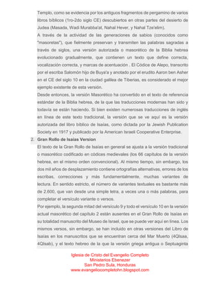 Templo, como se evidencia por los antiguos fragmentos de pergamino de varios
libros bíblicos (1ro-2do siglo CE) descubiertos en otras partes del desierto de
Judea (Masada, Wadi Murabba'at, Nahal Hever, y Nahal Tze'elim).
A través de la actividad de las generaciones de sabios (conocidos como
"masoretas"), que fielmente preservan y transmiten las palabras sagradas a
través de siglos, una versión autorizada o masorético de la Biblia hebrea
evolucionado gradualmente, que contienen un texto que define correcta,
vocalización correcta, y marcas de acentuación . El Códice de Alepo, transcrito
por el escriba Salomón hijo de Buya'a y anotado por el erudito Aaron ben Asher
en el CE del siglo 10 en la ciudad galilea de Tiberias, es considerado el mejor
ejemplo existente de esta versión.
Desde entonces, la versión Masorético ha convertido en el texto de referencia
estándar de la Biblia hebrea, de la que las traducciones modernas han sido y
todavía se están haciendo. Si bien existen numerosas traducciones de inglés
en línea de este texto tradicional, la versión que se ve aquí es la versión
autorizada del libro bíblico de Isaías, como dictada por la Jewish Publication
Society en 1917 y publicado por la American Israeli Cooperative Enterprise.
2. Gran Rollo de Isaías Version
El texto de la Gran Rollo de Isaías en general se ajusta a la versión tradicional
o masorético codificado en códices medievales (los 66 capítulos de la versión
hebrea, en el mismo orden convencional). Al mismo tiempo, sin embargo, los
dos mil años de desplazamiento contiene ortografías alternativas, errores de los
escribas, correcciones y más fundamentalmente, muchas variantes de
lectura. En sentido estricto, el número de variantes textuales es bastante más
de 2.600, que van desde una simple letra, a veces una o más palabras, para
completar el versículo variante o versos.
Por ejemplo, la segunda mitad del versículo 9 y todo el versículo 10 en la versión
actual masorético del capítulo 2 están ausentes en el Gran Rollo de Isaías en
su totalidad manuscrito del Museo de Israel, que se puede ver aquí en línea. Los
mismos versos, sin embargo, se han incluido en otras versiones del Libro de
Isaías en los manuscritos que se encuentran cerca del Mar Muerto (4QIsaa,
4QIsab), y el texto hebreo de la que la versión griega antigua o Septuaginta
Iglesia de Cristo del Evangelio Completo
Ministerios Ebenezer
San Pedro Sula, Honduras
www.evangeliocompletohn.blogspot.com

 