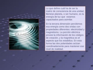 Lo que define cuál ha de ser la matriz de consciencia de una unidad, llámese planeta, o ser humano, es la energía de luz que  estamos capacitados para asimilar.  En la tercera dimensión percibimos esa energía como dos ondas con propiedades diferentes: electricidad y magnetismo. La porción eléctrica provee la información de los códigos de creación, y la magnética es el aspecto que los estabiliza. En esta forma las dos polaridades actúan coordinadamente para mantener ese nivel de realidad. 