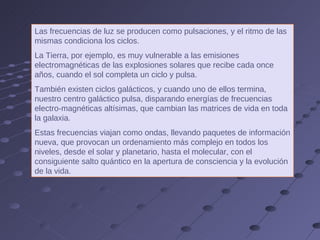 Las frecuencias de luz se producen como pulsaciones, y el ritmo de las mismas condiciona los ciclos.  La Tierra, por ejemplo, es muy vulnerable a las emisiones electromagnéticas de las explosiones solares que recibe cada once años, cuando el sol completa un ciclo y pulsa.  También existen ciclos galácticos, y cuando uno de ellos termina, nuestro centro galáctico pulsa, disparando energías de frecuencias electro-magnéticas altísimas, que cambian las matrices de vida en toda la galaxia.  Estas frecuencias viajan como ondas, llevando paquetes de información nueva, que provocan un ordenamiento más complejo en todos los niveles, desde el solar y planetario, hasta el molecular, con el consiguiente salto quántico en la apertura de consciencia y la evolución de la vida. 