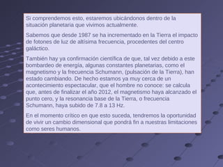 Si comprendemos esto, estaremos ubicándonos dentro de la situación planetaria que vivimos actualmente.  Sabemos que desde 1987 se ha incrementado en la Tierra el impacto de fotones de luz de altísima frecuencia, procedentes del centro galáctico.  También hay ya confirmación científica de que, tal vez debido a este bombardeo de energía, algunas constantes planetarias, como el magnetismo y la frecuencia Schumann, (pulsación de la Tierra), han estado cambiando. De hecho estamos ya muy cerca de un acontecimiento espectacular, que el hombre no conoce: se calcula que, antes de finalizar el año 2012, el magnetismo haya alcanzado el punto cero, y la resonancia base de la Tierra, o frecuencia Schumann, haya subido de 7.8 a 13 Hz.  En el momento crítico en que esto suceda, tendremos la oportunidad de vivir un cambio dimensional que pondrá fin a nuestras limitaciones como seres humanos. 